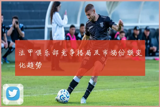 法甲俱乐部竞争格局及市场份额变化趋势