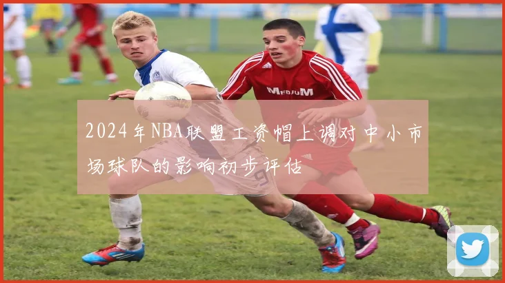 2024年NBA联盟工资帽上调对中小市场球队的影响初步评估