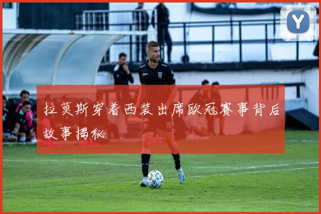 拉莫斯穿着西装出席欧冠赛事背后故事揭秘