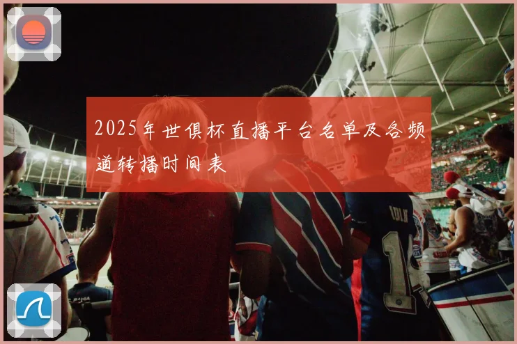 2025年世俱杯直播平台名单及各频道转播时间表