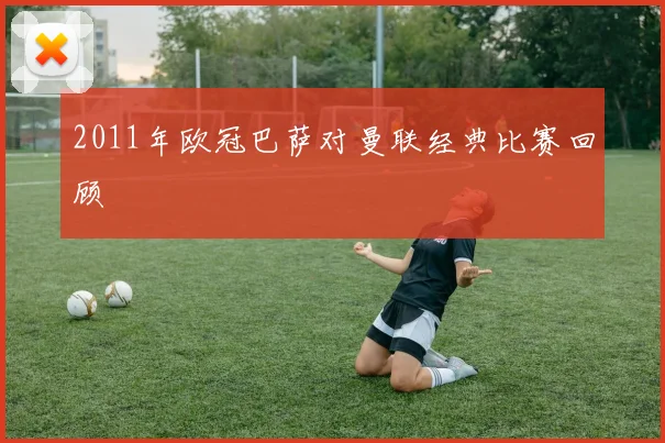 2011年欧冠巴萨对曼联经典比赛回顾